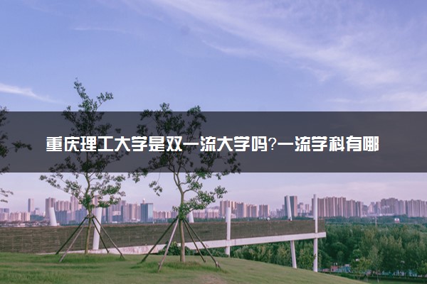 重庆理工大学是双一流大学吗？一流学科有哪些及历年分数线位次