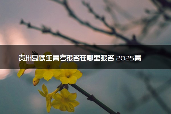 贵州复读生高考报名在哪里报名 2025高考落榜怎么复读
