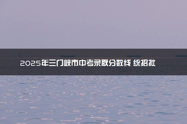 2025年三门峡市中考录取分数线 统招批多少分