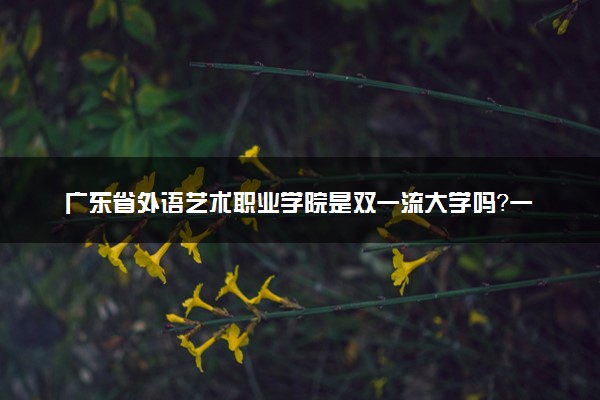 广东省外语艺术职业学院是双一流大学吗？一流学科有哪些及历年分数线位次