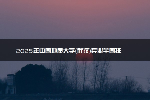 2025年中国地质大学（武汉）专业全国排名及王牌专业有哪些