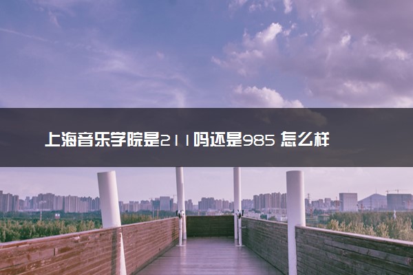 上海音乐学院是211吗还是985 怎么样值得读吗及学长学姐评价