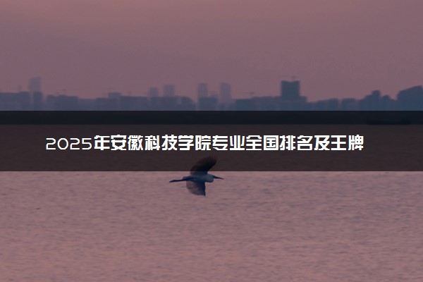 2025年安徽科技学院专业全国排名及王牌专业有哪些