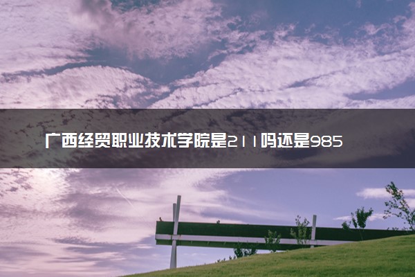 广西经贸职业技术学院是211吗还是985 怎么样值得读吗及学长学姐评价