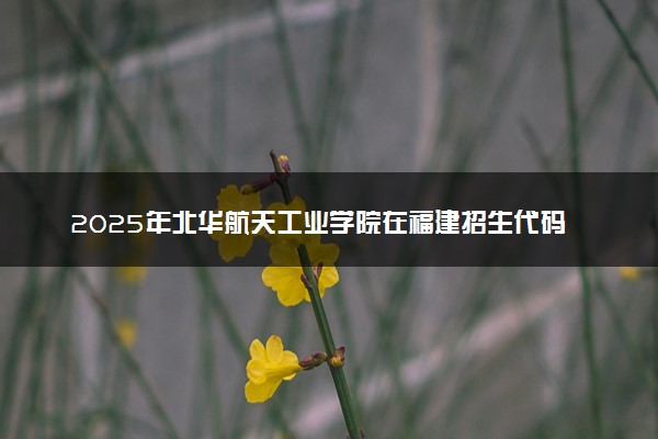 2025年北华航天工业学院在福建招生代码：2292 专业代码及报考指南
