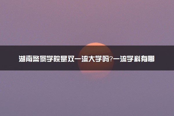 湖南警察学院是双一流大学吗？一流学科有哪些及历年分数线位次