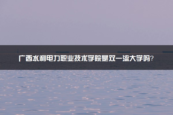 广西水利电力职业技术学院是双一流大学吗？一流学科有哪些及历年分数线位次