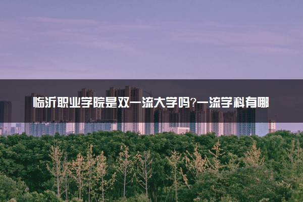 临沂职业学院是双一流大学吗？一流学科有哪些及历年分数线位次