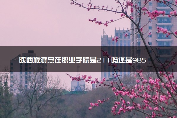 陕西旅游烹饪职业学院是211吗还是985 怎么样值得读吗及学长学姐评价