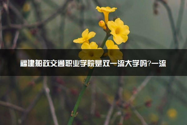 福建船政交通职业学院是双一流大学吗？一流学科有哪些及历年分数线位次