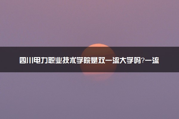 四川电力职业技术学院是双一流大学吗？一流学科有哪些及历年分数线位次