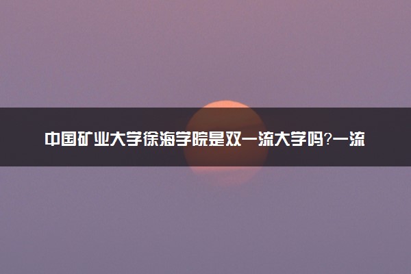 中国矿业大学徐海学院是双一流大学吗？一流学科有哪些及历年分数线位次