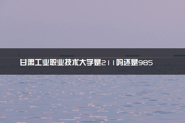 甘肃工业职业技术大学是211吗还是985 怎么样值得读吗及学长学姐评价