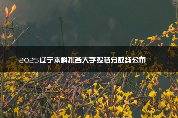 2025辽宁本科批各大学投档分数线公布 录取线是多少