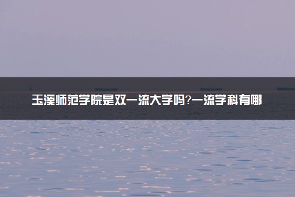 玉溪师范学院是双一流大学吗？一流学科有哪些及历年分数线位次
