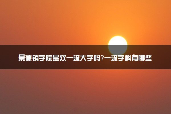 景德镇学院是双一流大学吗？一流学科有哪些及历年分数线位次