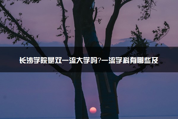 长沙学院是双一流大学吗？一流学科有哪些及历年分数线位次