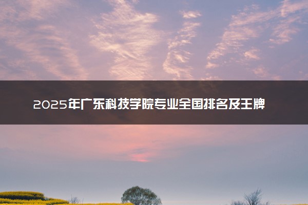 2025年广东科技学院专业全国排名及王牌专业有哪些