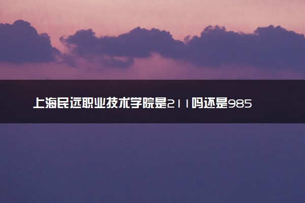 上海民远职业技术学院是211吗还是985 怎么样值得读吗及学长学姐评价