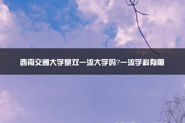 西南交通大学是双一流大学吗？一流学科有哪些及历年分数线位次