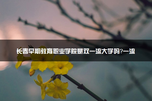 长春早期教育职业学院是双一流大学吗？一流学科有哪些及历年分数线位次