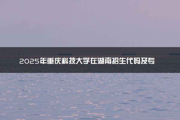 2025年重庆科技大学在湖南招生代码及专业代码 重庆科技大学湖南代码是多少？怎么查询？