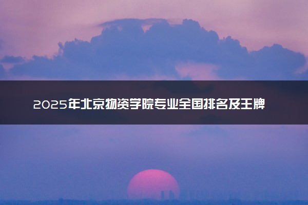 2025年北京物资学院专业全国排名及王牌专业有哪些