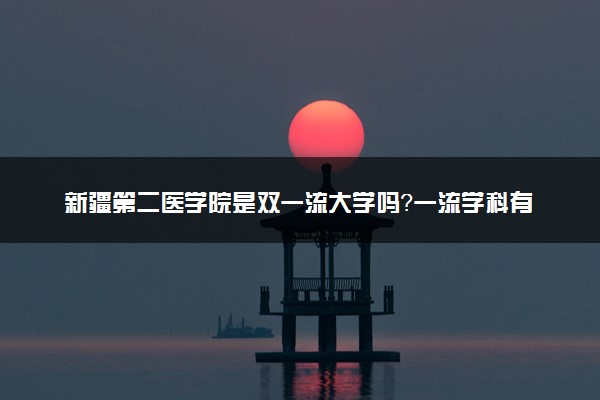 新疆第二医学院是双一流大学吗？一流学科有哪些及历年分数线位次