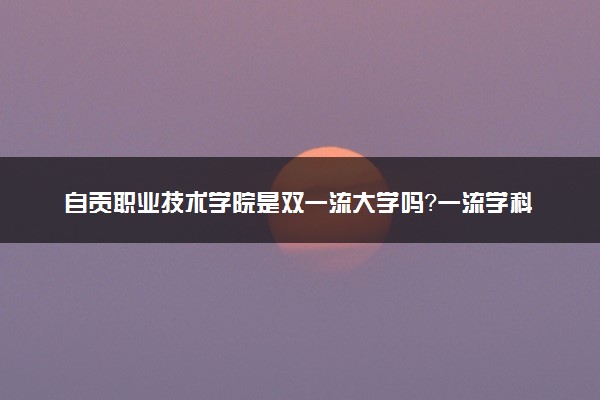 自贡职业技术学院是双一流大学吗？一流学科有哪些及历年分数线位次