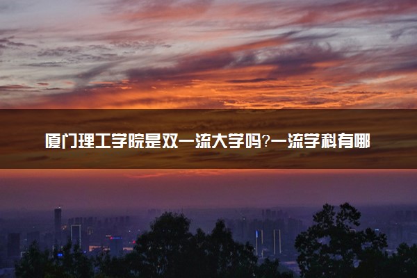 厦门理工学院是双一流大学吗？一流学科有哪些及历年分数线位次