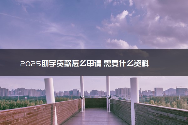 2025助学贷款怎么申请 需要什么资料