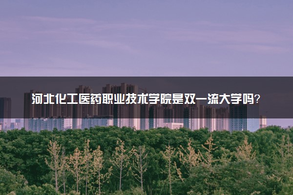 河北化工医药职业技术学院是双一流大学吗？一流学科有哪些及历年分数线位次