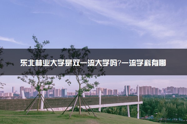 东北林业大学是双一流大学吗？一流学科有哪些及历年分数线位次