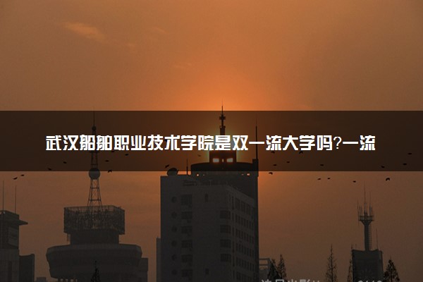 武汉船舶职业技术学院是双一流大学吗？一流学科有哪些及历年分数线位次