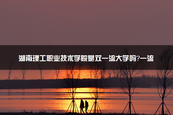 湖南理工职业技术学院是双一流大学吗？一流学科有哪些及历年分数线位次