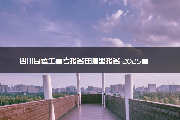 四川复读生高考报名在哪里报名 2025高考落榜怎么复读