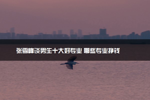 张雪峰谈男生十大好专业 哪些专业挣钱