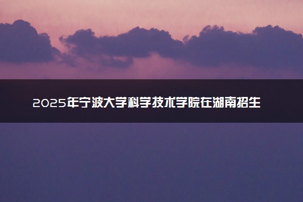 2025年宁波大学科学技术学院在湖南招生代码：3334 专业代码及报考指南