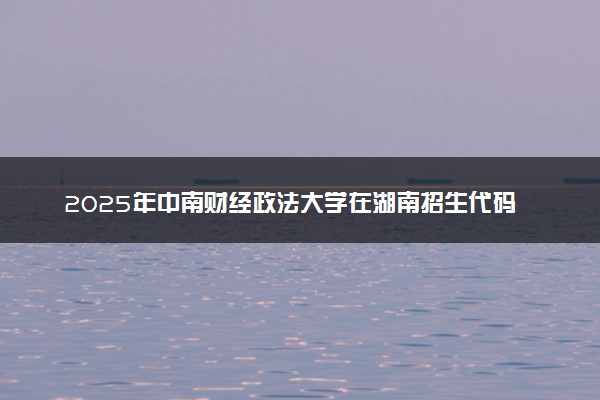 2025年中南财经政法大学在湖南招生代码：4216 专业代码及报考指南
