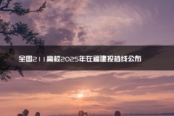 全国211高校2025年在福建投档线公布 最低分是多少