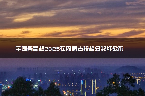全国各高校2025在内蒙古投档分数线公布 调档线是多少
