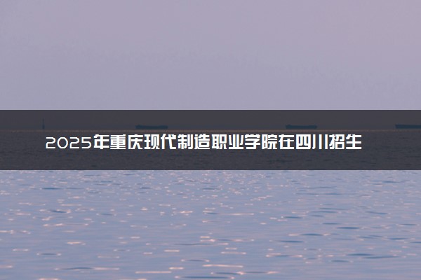 2025年重庆现代制造职业学院在四川招生代码：5561 专业代码及报考指南