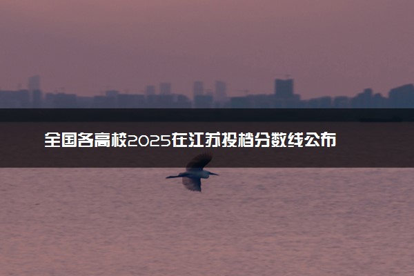 全国各高校2025在江苏投档分数线公布 调档线是多少