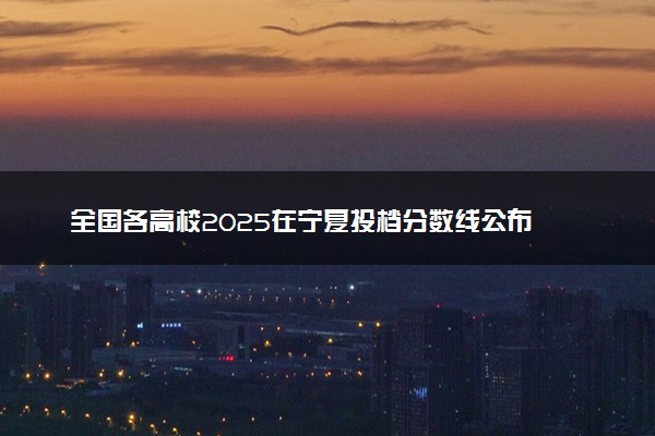 全国各高校2025在宁夏投档分数线公布 调档线是多少
