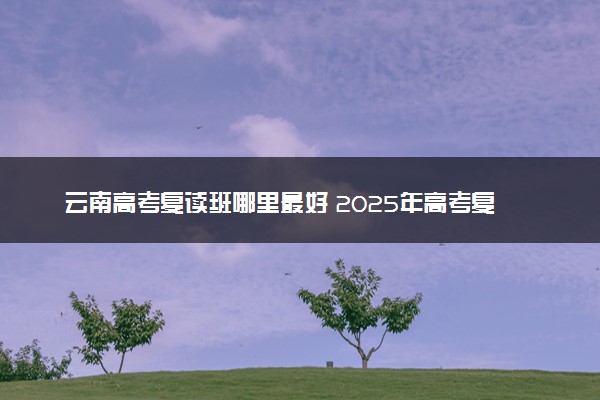 云南高考复读班哪里最好 2025年高考复读学校推荐