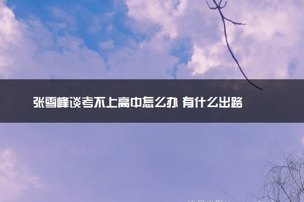 张雪峰谈考不上高中怎么办 有什么出路
