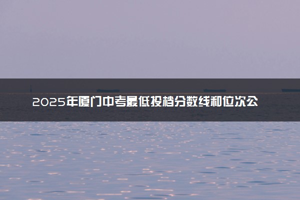 2025年厦门中考最低投档分数线和位次公布