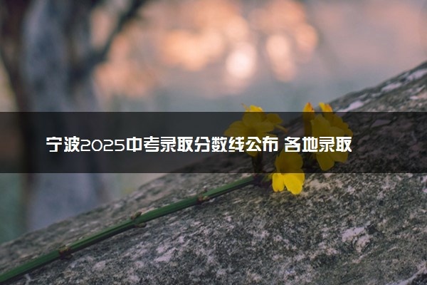 宁波2025中考录取分数线公布 各地录取分汇总