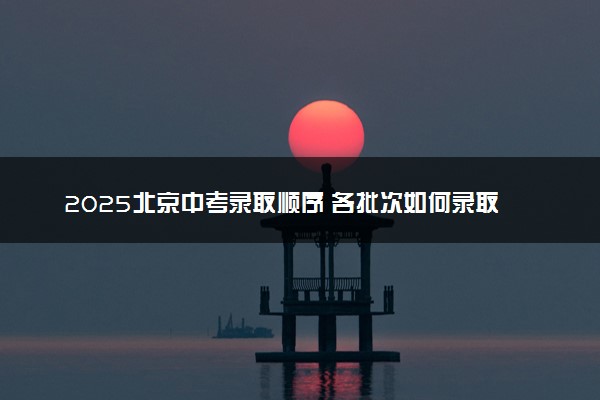 2025北京中考录取顺序 各批次如何录取