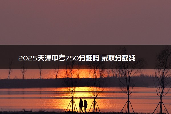 2025天津中考750分难吗 录取分数线多少分